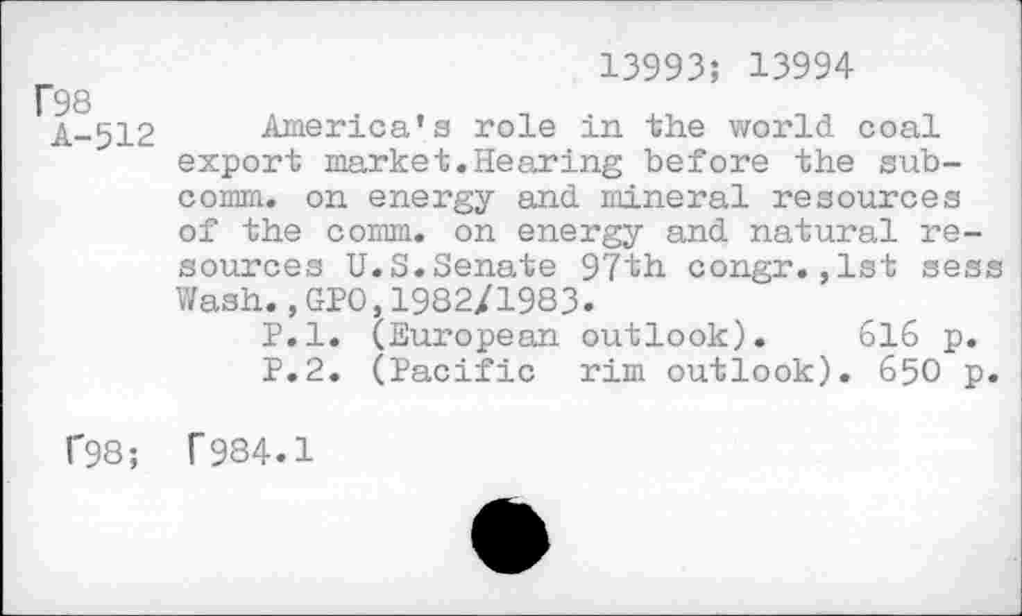 ﻿13993; 13994
’98
A-512 America’s role in the world coal export market.Hearing before the subcomm. on energy and mineral resources of the comm, on energy and natural resources U.S.Senate 97th congr.,1st sess Wash.,GPO,1982/1983.
P.l. (European outlook). 616 p. P.2. (Pacific rim outlook). 650 p.
1'98; T 984.1